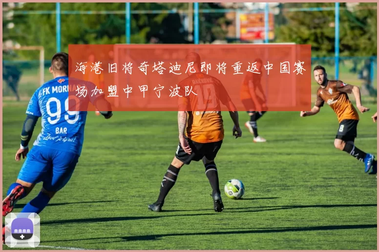 海港旧将奇塔迪尼即将重返中国赛场加盟中甲宁波队