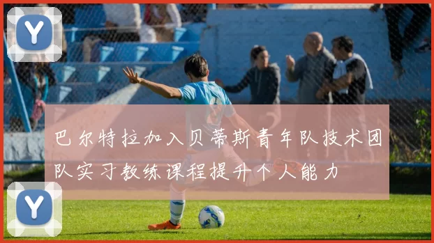 巴尔特拉加入贝蒂斯青年队技术团队实习教练课程提升个人能力