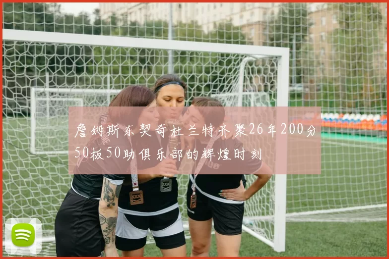 詹姆斯东契奇杜兰特齐聚26年200分50板50助俱乐部的辉煌时刻
