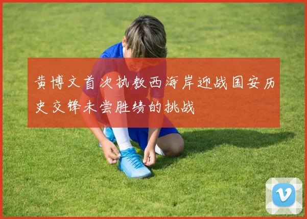 黄博文首次执教西海岸迎战国安历史交锋未尝胜绩的挑战