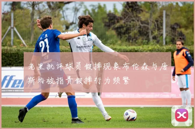 老里批评球员假摔现象布伦森与唐斯均被指责假摔行为频繁