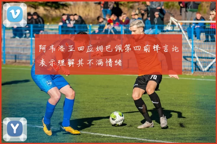 阿韦洛亚回应姆巴佩第四前锋言论表示理解其不满情绪