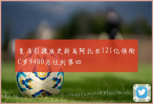 皇马引援历史新高阿扎尔121亿领衔C罗9400万位列第四