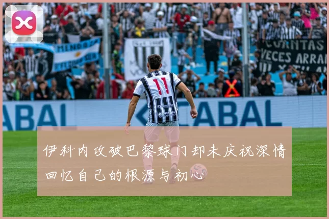 伊科内攻破巴黎球门却未庆祝深情回忆自己的根源与初心