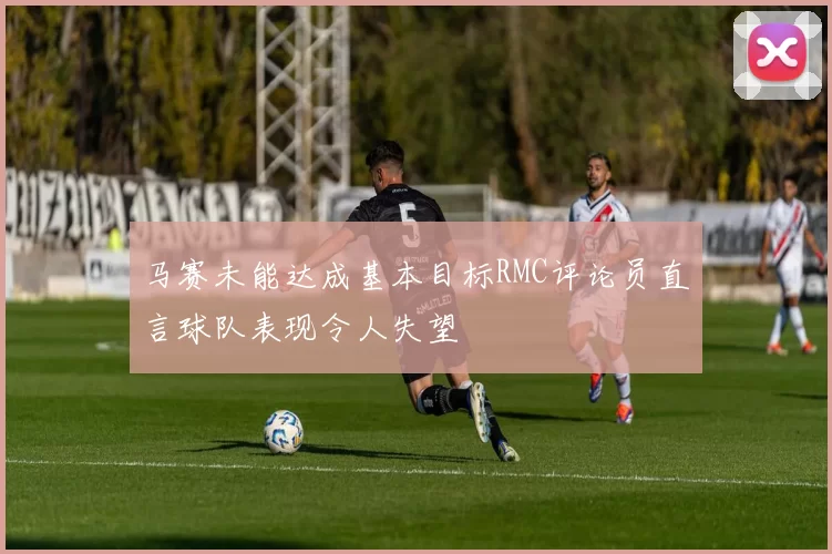 马赛未能达成基本目标RMC评论员直言球队表现令人失望